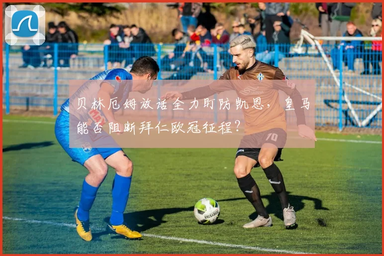 贝林厄姆放话全力盯防凯恩，皇马能否阻断拜仁欧冠征程？