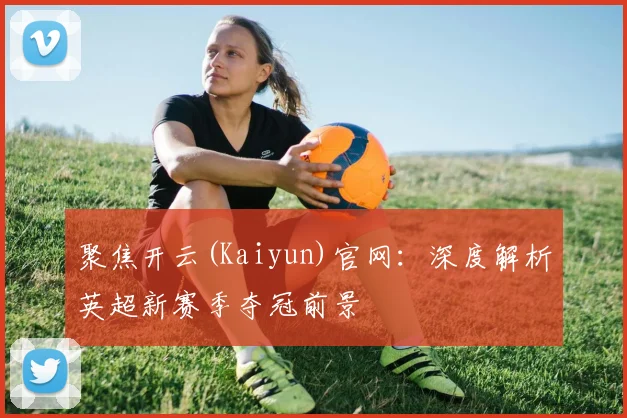 聚焦开云(Kaiyun)官网:深度解析英超新赛季夺冠前景
