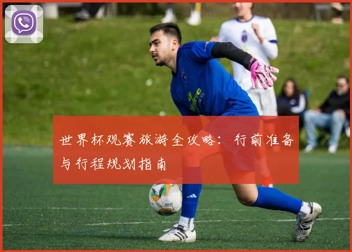 世界杯观赛旅游全攻略:行前准备与行程规划指南